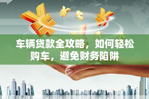 鸡泽车辆贷款全攻略，如何轻松购车，避免财务陷阱